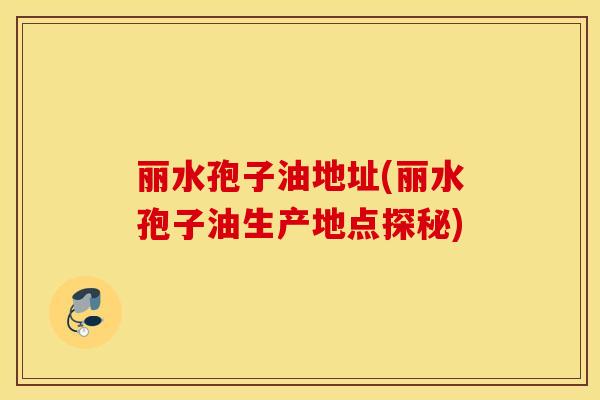丽水孢子油地址(丽水孢子油生产地点探秘)