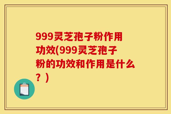 999灵芝孢子粉作用功效(999灵芝孢子粉的功效和作用是什么？)