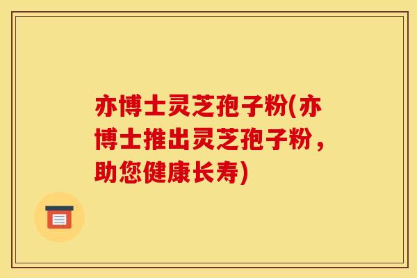 亦博士灵芝孢子粉(亦博士推出灵芝孢子粉，助您健康长寿)