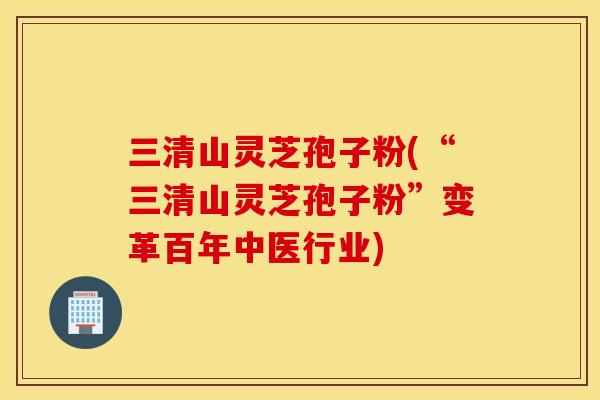 三清山灵芝孢子粉(“三清山灵芝孢子粉”变革百年中医行业)