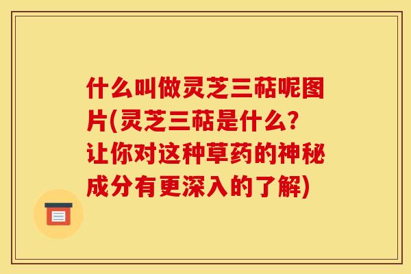 什么叫做灵芝三萜呢图片(灵芝三萜是什么？让你对这种草药的神秘成分有更深入的了解)