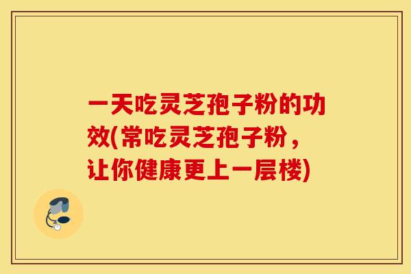 一天吃灵芝孢子粉的功效(常吃灵芝孢子粉，让你健康更上一层楼)