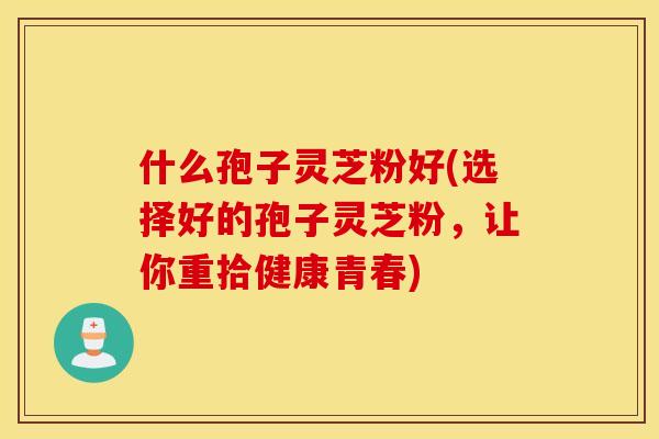 什么孢子灵芝粉好(选择好的孢子灵芝粉，让你重拾健康青春)