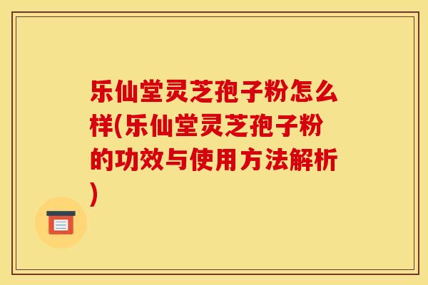 乐仙堂灵芝孢子粉怎么样(乐仙堂灵芝孢子粉的功效与使用方法解析)