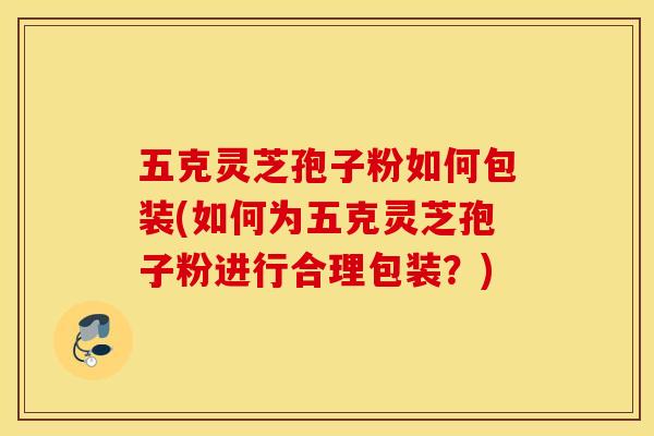 五克灵芝孢子粉如何包装(如何为五克灵芝孢子粉进行合理包装？)
