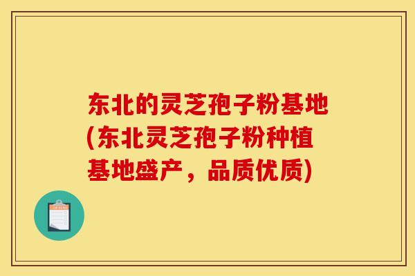 东北的灵芝孢子粉基地(东北灵芝孢子粉种植基地盛产，品质优质)