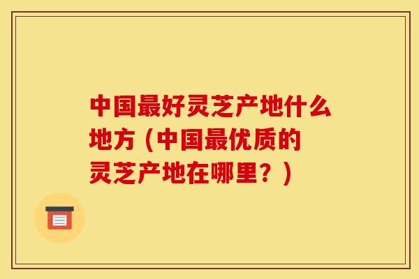 中国好灵芝产地什么地方 (中国优质的灵芝产地在哪里？)