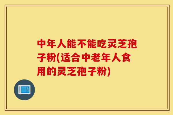 中年人能不能吃灵芝孢子粉(适合中老年人食用的灵芝孢子粉)