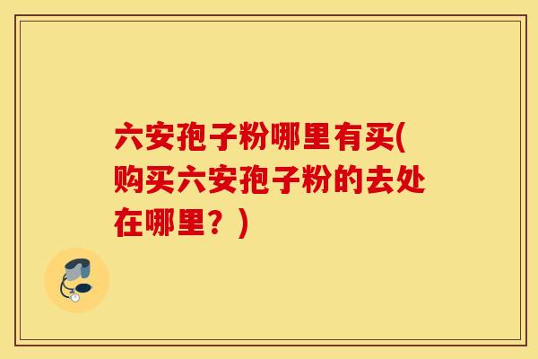 六安孢子粉哪里有买(购买六安孢子粉的去处在哪里？)