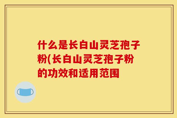 什么是长白山灵芝孢子粉(长白山灵芝孢子粉的功效和适用范围
