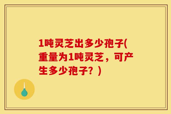 1吨灵芝出多少孢子(重量为1吨灵芝，可产生多少孢子？)