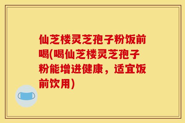 仙芝楼灵芝孢子粉饭前喝(喝仙芝楼灵芝孢子粉能增进健康，适宜饭前饮用)