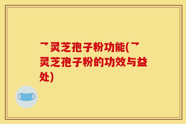 乛灵芝孢子粉功能(乛灵芝孢子粉的功效与益处)