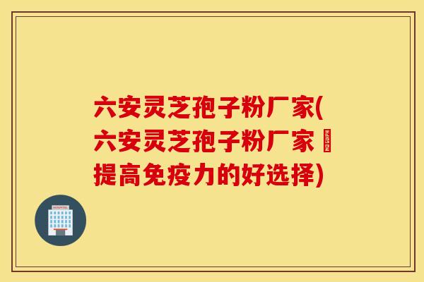六安灵芝孢子粉厂家(六安灵芝孢子粉厂家–提高免疫力的好选择)