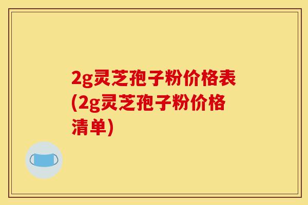 2g灵芝孢子粉价格表(2g灵芝孢子粉价格清单)