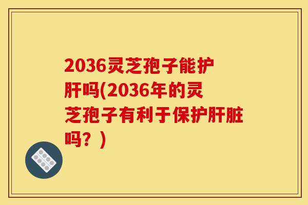 2036灵芝孢子能护肝吗(2036年的灵芝孢子有利于保护肝脏吗？)