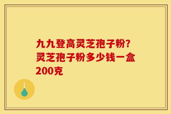 九九登高灵芝孢子粉？灵芝孢子粉多少钱一盒200克