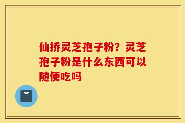 仙挢灵芝孢子粉？灵芝孢子粉是什么东西可以随便吃吗