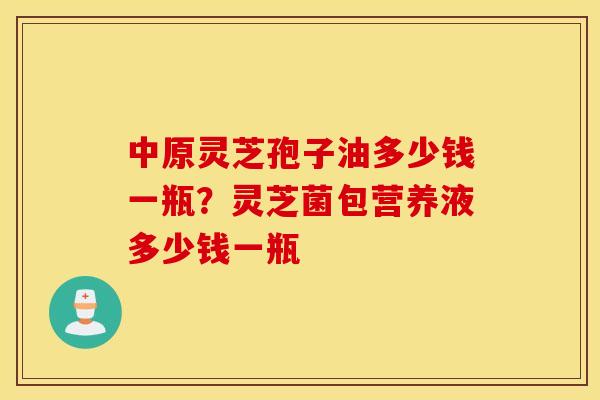 中原灵芝孢子油多少钱一瓶？灵芝菌包营养液多少钱一瓶