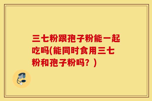 三七粉跟孢子粉能一起吃吗(能同时食用三七粉和孢子粉吗？)
