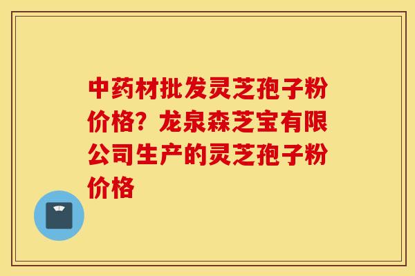 中药材批发灵芝孢子粉价格？龙泉森芝宝有限公司生产的灵芝孢子粉价格