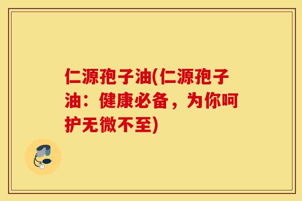 仁源孢子油(仁源孢子油：健康必备，为你呵护无微不至)
