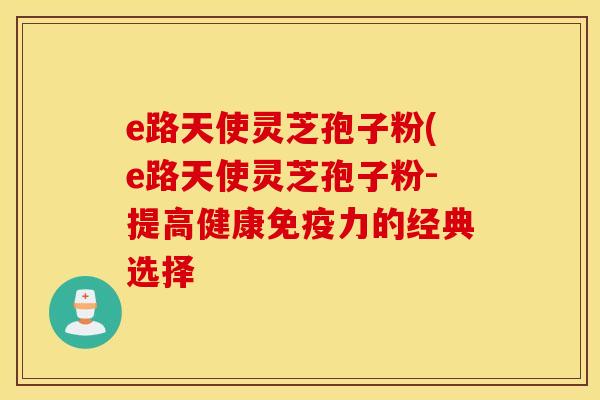 e路天使灵芝孢子粉(e路天使灵芝孢子粉-提高健康免疫力的经典选择