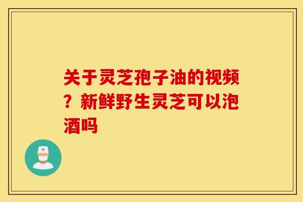 关于灵芝孢子油的视频？新鲜野生灵芝可以泡酒吗