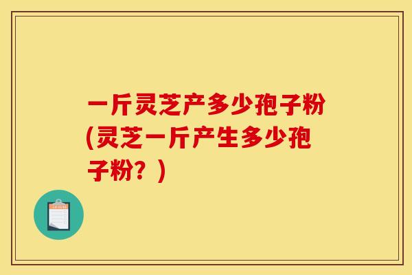 一斤灵芝产多少孢子粉(灵芝一斤产生多少孢子粉？)