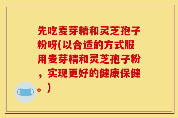先吃麦芽精和灵芝孢子粉呀(以合适的方式服用麦芽精和灵芝孢子粉，实现更好的健康保健。)