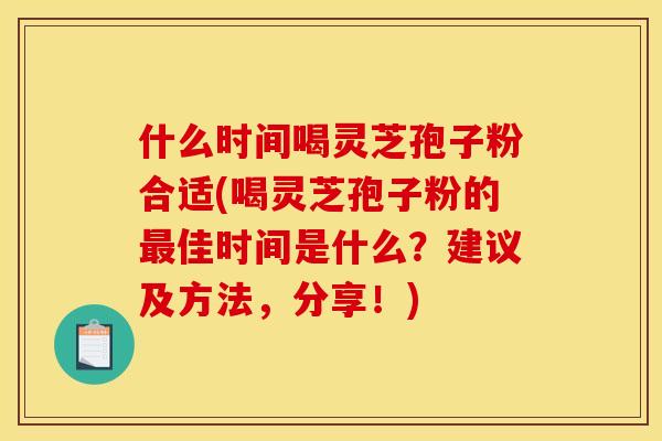 什么时间喝灵芝孢子粉合适(喝灵芝孢子粉的最佳时间是什么？建议及方法，分享！)