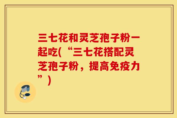 三七花和灵芝孢子粉一起吃(“三七花搭配灵芝孢子粉，提高免疫力”)