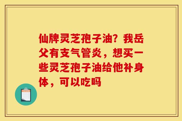 仙牌灵芝孢子油？我岳父有支气管炎，想买一些灵芝孢子油给他补身体，可以吃吗