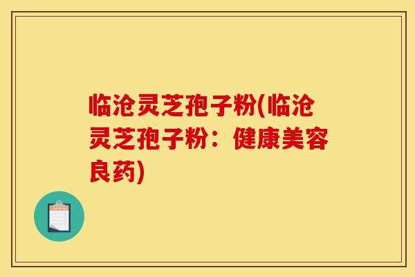 临沧灵芝孢子粉(临沧灵芝孢子粉：健康美容良药)