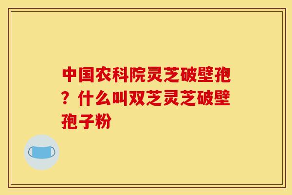 中国农科院灵芝破壁孢？什么叫双芝灵芝破壁孢子粉