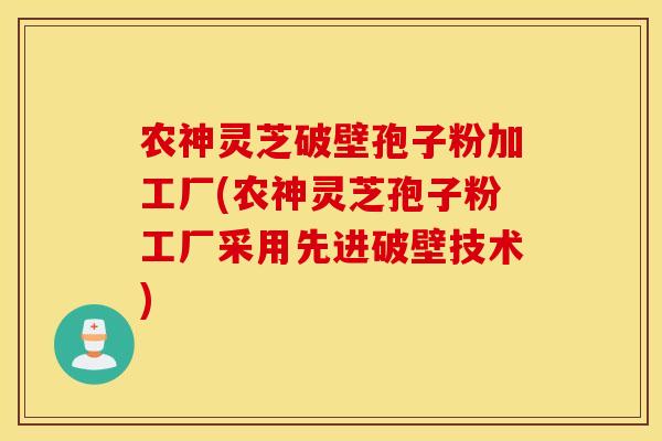 农神灵芝破壁孢子粉加工厂(农神灵芝孢子粉工厂采用先进破壁技术)