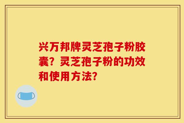 兴万邦牌灵芝孢子粉胶囊？灵芝孢子粉的功效和使用方法？