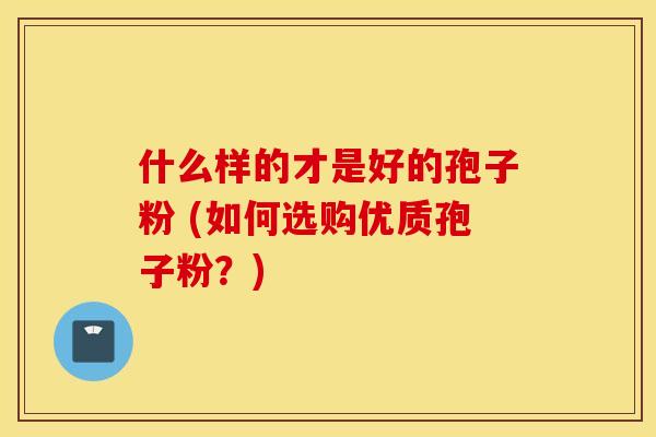 什么样的才是好的孢子粉 (如何选购优质孢子粉？)