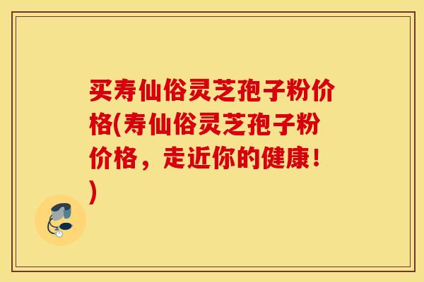 买寿仙俗灵芝孢子粉价格(寿仙俗灵芝孢子粉价格，走近你的健康！)