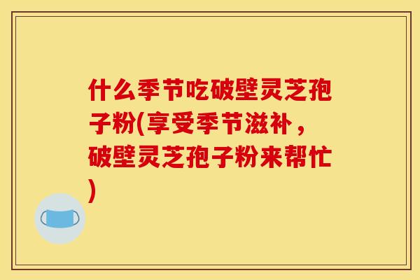 什么季节吃破壁灵芝孢子粉(享受季节滋补，破壁灵芝孢子粉来帮忙)