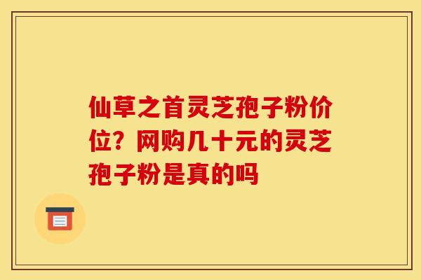 仙草之首灵芝孢子粉价位？网购几十元的灵芝孢子粉是真的吗