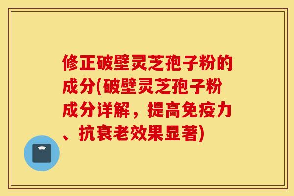 修正破壁灵芝孢子粉的成分(破壁灵芝孢子粉成分详解，提高免疫力、抗衰老效果显著)