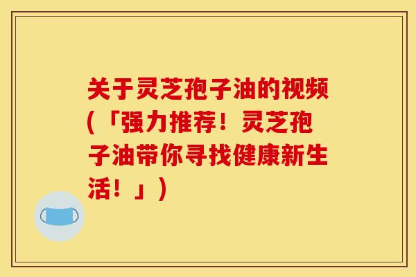 关于灵芝孢子油的视频(「强力推荐！灵芝孢子油带你寻找健康新生活！」)