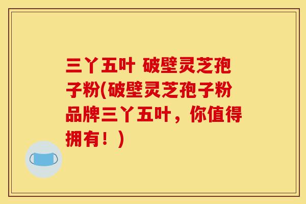 三丫五叶 破壁灵芝孢子粉(破壁灵芝孢子粉品牌三丫五叶，你值得拥有！)