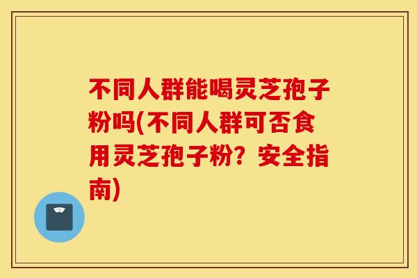 不同人群能喝灵芝孢子粉吗(不同人群可否食用灵芝孢子粉？安全指南)