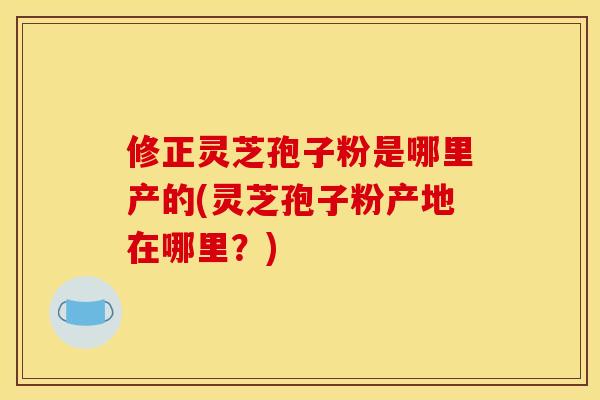 修正灵芝孢子粉是哪里产的(灵芝孢子粉产地在哪里？)
