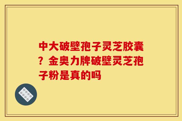 中大破壁孢子灵芝胶囊？金奥力牌破壁灵芝孢子粉是真的吗