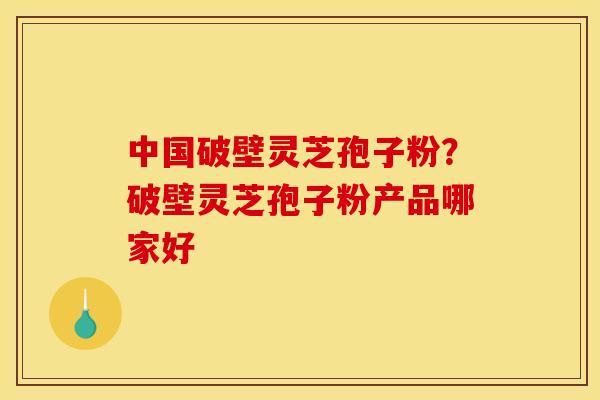 中国破壁灵芝孢子粉？破壁灵芝孢子粉产品哪家好