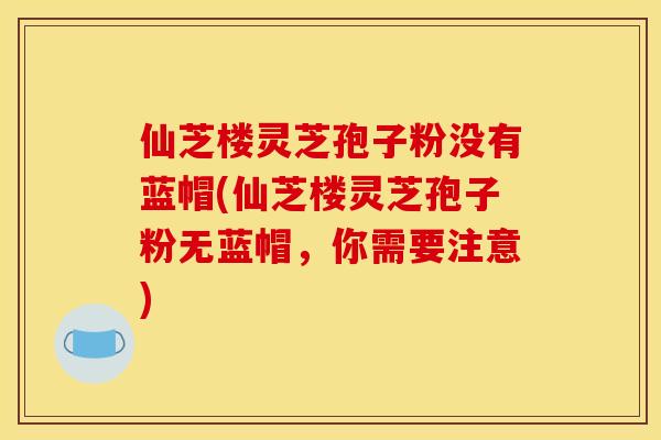 仙芝楼灵芝孢子粉没有蓝帽(仙芝楼灵芝孢子粉无蓝帽，你需要注意)