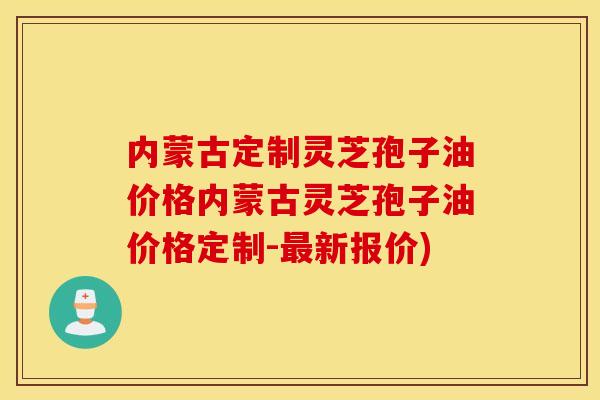 内蒙古定制灵芝孢子油价格内蒙古灵芝孢子油价格定制-最新报价)